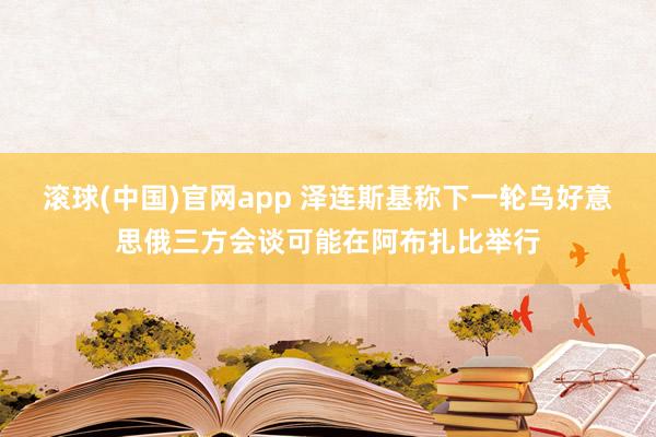 滚球(中国)官网app 泽连斯基称下一轮乌好意思俄三方会谈可能在阿布扎比举行