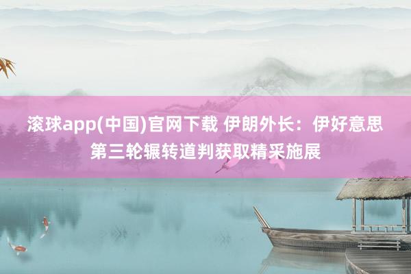滚球app(中国)官网下载 伊朗外长：伊好意思第三轮辗转道判获取精采施展