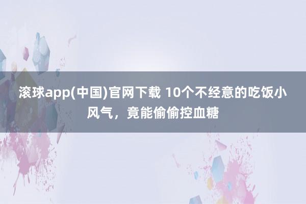 滚球app(中国)官网下载 10个不经意的吃饭小风气，竟能偷偷控血糖