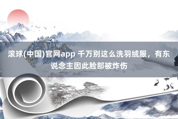 滚球(中国)官网app 千万别这么洗羽绒服，有东说念主因此脸部被炸伤