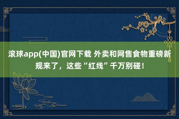 滚球app(中国)官网下载 外卖和网售食物重磅新规来了，这些“红线”千万别碰！