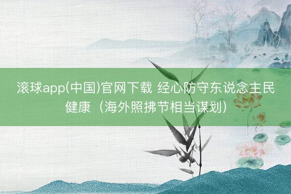 滚球app(中国)官网下载 经心防守东说念主民健康（海外照拂节相当谋划）