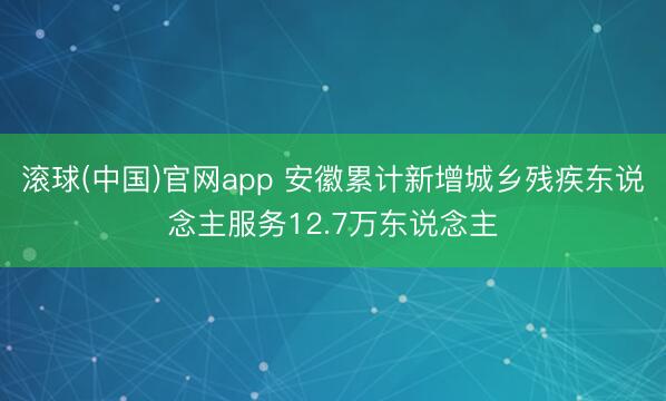 滚球(中国)官网app 安徽累计新增城乡残疾东说念主服务12.7万东说念主