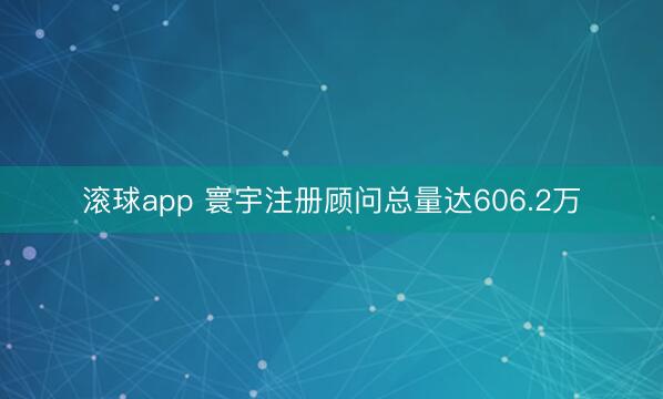 滚球app 寰宇注册顾问总量达606.2万