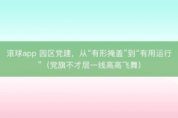 滚球app 园区党建，从“有形掩盖”到“有用运行”（党旗不才层一线高高飞舞）
