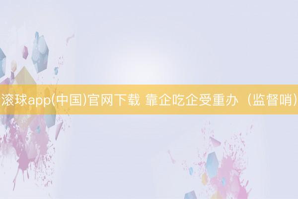 滚球app(中国)官网下载 靠企吃企受重办（监督哨）