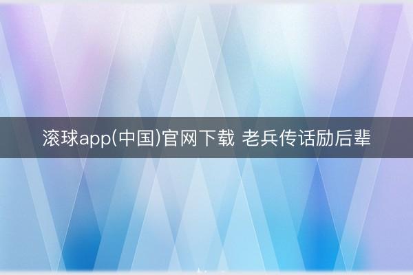滚球app(中国)官网下载 老兵传话励后辈
