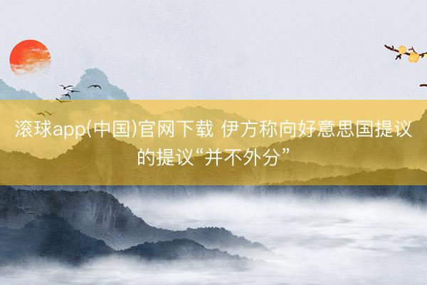 滚球app(中国)官网下载 伊方称向好意思国提议的提议“并不外分”