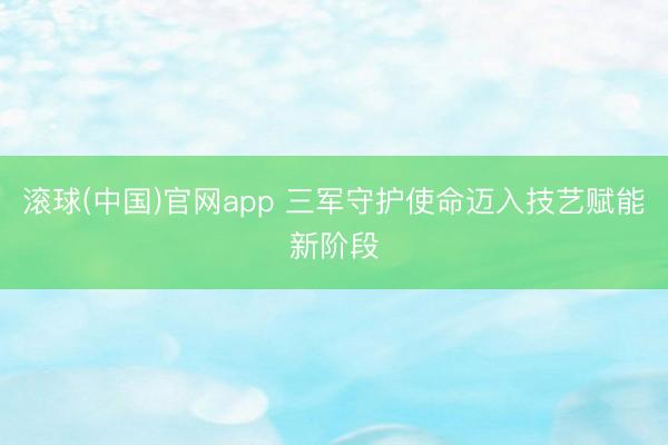 滚球(中国)官网app 三军守护使命迈入技艺赋能新阶段