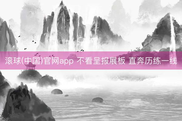 滚球(中国)官网app 不看呈报展板 直奔历练一线