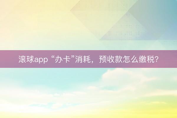 滚球app “办卡”消耗，预收款怎么缴税？