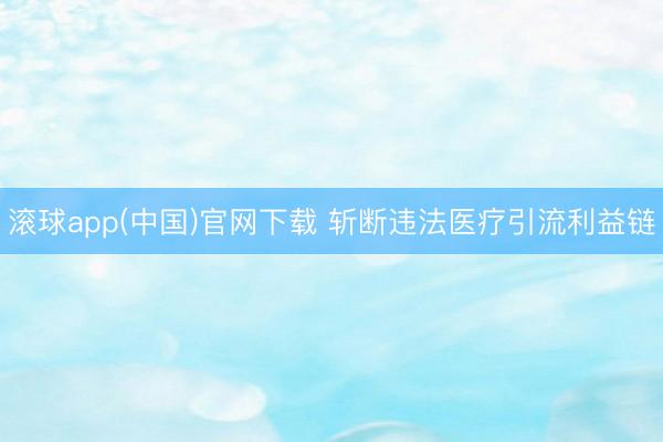 滚球app(中国)官网下载 斩断违法医疗引流利益链