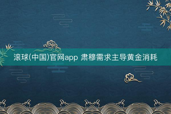 滚球(中国)官网app 肃穆需求主导黄金消耗