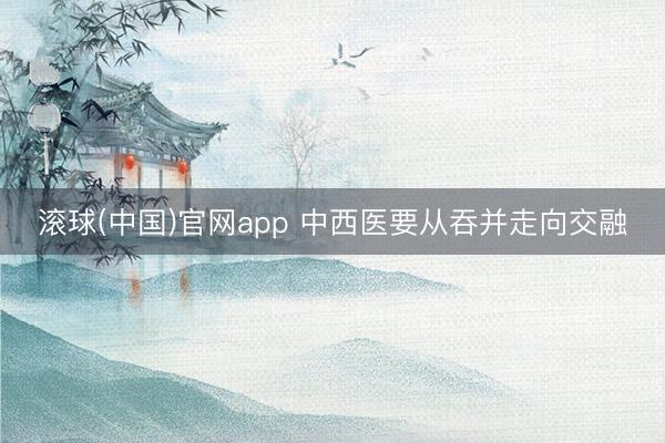 滚球(中国)官网app 中西医要从吞并走向交融