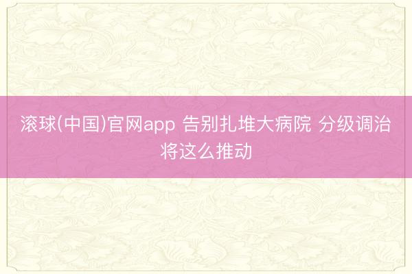 滚球(中国)官网app 告别扎堆大病院 分级调治将这么推动
