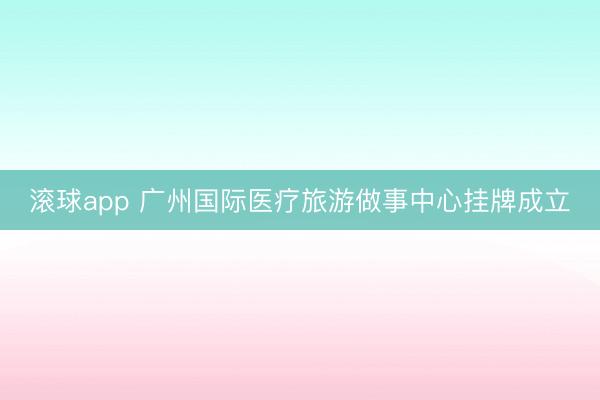 滚球app 广州国际医疗旅游做事中心挂牌成立