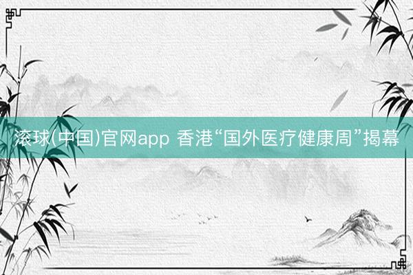 滚球(中国)官网app 香港“国外医疗健康周”揭幕