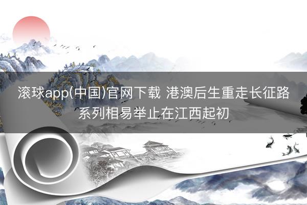 滚球app(中国)官网下载 港澳后生重走长征路系列相易举止在江西起初