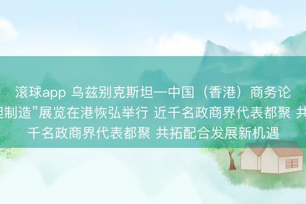滚球app 乌兹别克斯坦—中国（香港）商务论坛暨“乌兹别克斯坦制造”展览在港恢弘举行 近千名政商界代表都聚 共拓配合发展新机遇