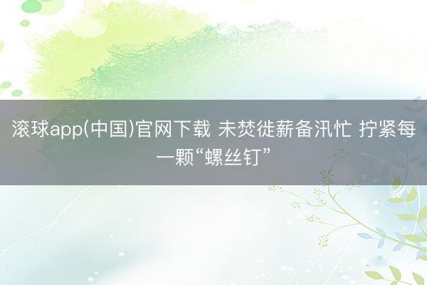 滚球app(中国)官网下载 未焚徙薪备汛忙 拧紧每一颗“螺丝钉”
