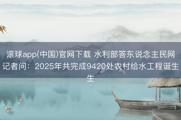滚球app(中国)官网下载 水利部答东说念主民网记者问:2025年共完成9420处农村给水工程诞生