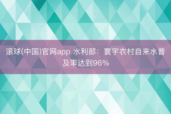滚球(中国)官网app 水利部：寰宇农村自来水普及率达到96%
