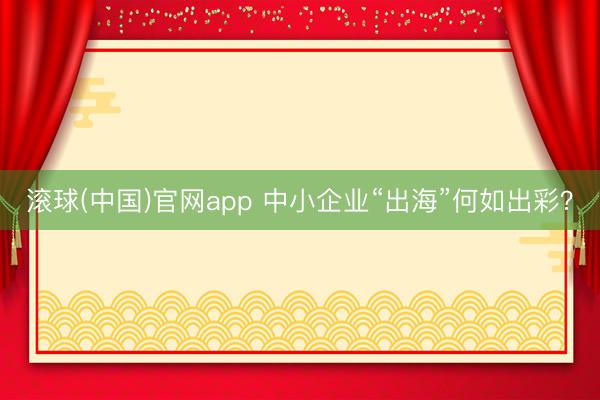 滚球(中国)官网app 中小企业“出海”何如出彩?