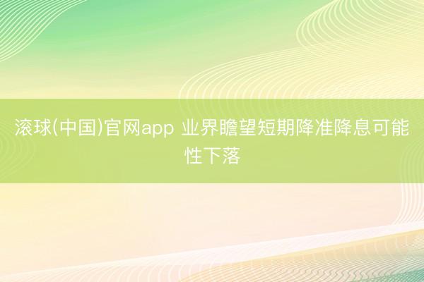 滚球(中国)官网app 业界瞻望短期降准降息可能性下落