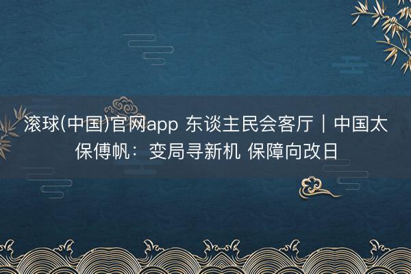 滚球(中国)官网app 东谈主民会客厅｜中国太保傅帆：变局寻新机 保障向改日