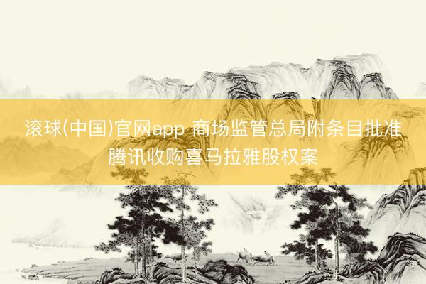 滚球(中国)官网app 商场监管总局附条目批准腾讯收购喜马拉雅股权案