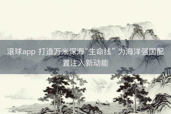滚球app 打造万米深海“生命线” 为海洋强国配置注入新动能