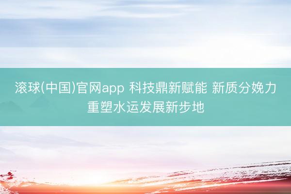 滚球(中国)官网app 科技鼎新赋能 新质分娩力重塑水运发展新步地