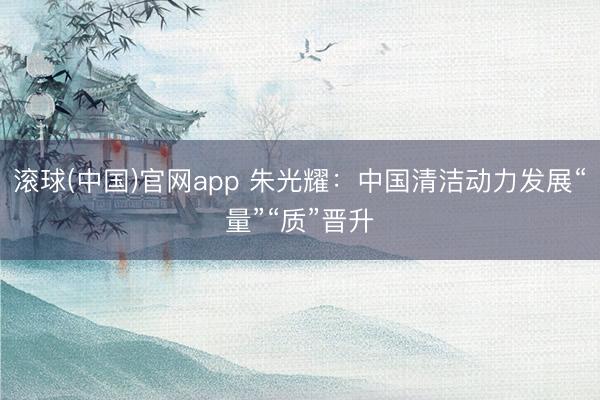 滚球(中国)官网app 朱光耀：中国清洁动力发展“量”“质”晋升