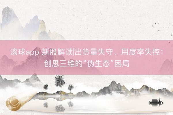 滚球app 新股解读|出货量失守、用度率失控:创思三维的“伪生态”困局