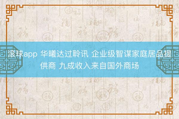 滚球app 华曦达过聆讯 企业级智谋家庭居品提供商 九成收入来自国外商场