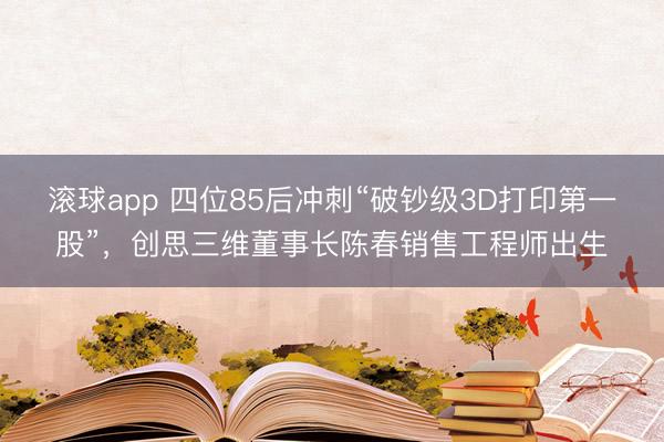 滚球app 四位85后冲刺“破钞级3D打印第一股”，创思三维董事长陈春销售工程师出生