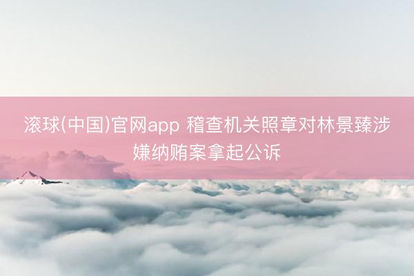 滚球(中国)官网app 稽查机关照章对林景臻涉嫌纳贿案拿起公诉