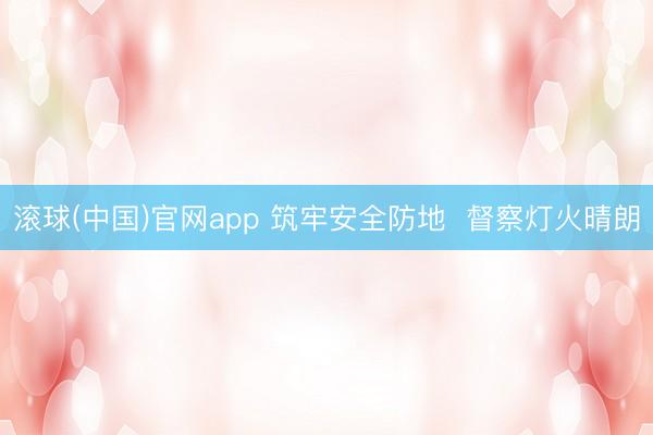 滚球(中国)官网app 筑牢安全防地  督察灯火晴朗