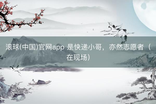 滚球(中国)官网app 是快递小哥，亦然志愿者（在现场）