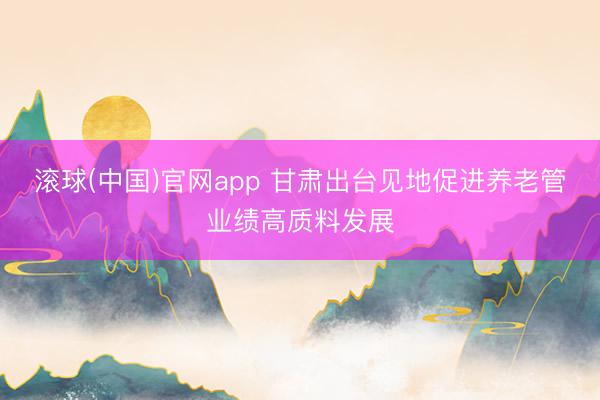 滚球(中国)官网app 甘肃出台见地促进养老管业绩高质料发展