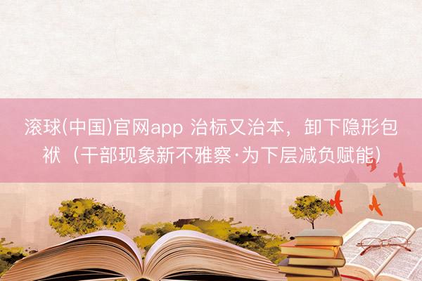 滚球(中国)官网app 治标又治本，卸下隐形包袱（干部现象新不雅察·为下层减负赋能）