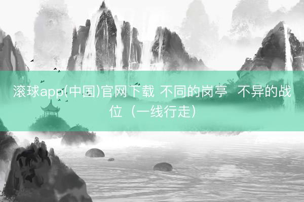 滚球app(中国)官网下载 不同的岗亭 不异的战位(一线行走)