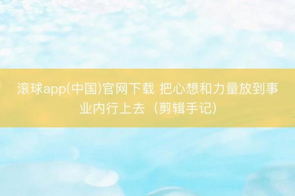 滚球app(中国)官网下载 把心想和力量放到事业内行上去（剪辑手记）