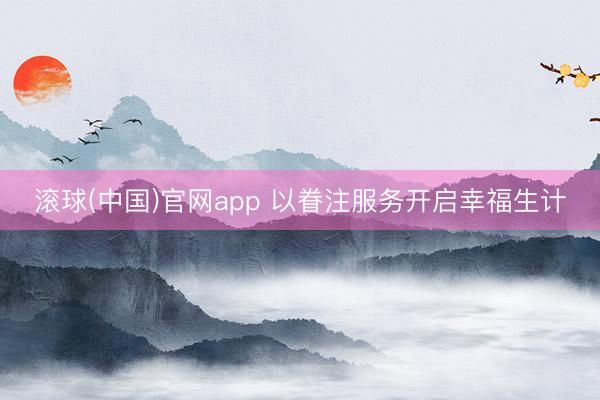 滚球(中国)官网app 以眷注服务开启幸福生计