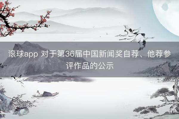 滚球app 对于第36届中国新闻奖自荐、他荐参评作品的公示