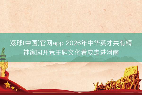 滚球(中国)官网app 2026年中华英才共有精神家园开荒主题文化看成走进河南