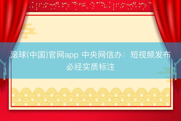 滚球(中国)官网app 中央网信办：短视频发布必经实质标注