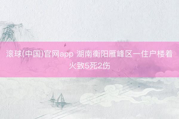 滚球(中国)官网app 湖南衡阳雁峰区一住户楼着火致5死2伤