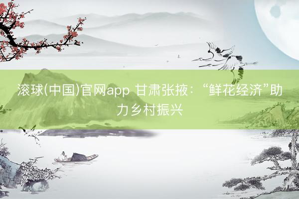 滚球(中国)官网app 甘肃张掖:“鲜花经济”助力乡村振兴