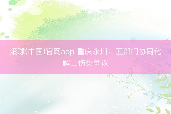 滚球(中国)官网app 重庆永川：五部门协同化解工伤类争议